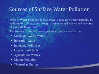 Sources of Surface Water Pollution
• Most of Water Pollution is man made It may also occur naturally by
  addition of soil particles through erosion animal wastes and leaching
  of minerals from rocks
• The sources of surface water pollution can be classified as
    •   Municipal Waste Water
    •   Industrial Waste
    •   Inorganic Pollutants
    •   Organic Pollutants
    •   Agricultural Wastes
    •   Marine Pollution
    •   Thermal pollution
 