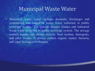 Municipal Waste Water
• Municipal waste water includes domestic discharges and
  commercial and industrial waste water collected in public
  sewerage system. The sewage contain human and industrial
  waste water collected in public sewerage system. The sewage
  contain human and animal excreta, food residue, detergents,
  and other wastes. It always contain organic matter, bacteria,
  and other biological Pollutants.
 