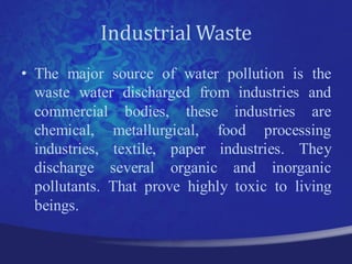 Industrial Waste
• The major source of water pollution is the
  waste water discharged from industries and
  commercial bodies, these industries are
  chemical, metallurgical, food processing
  industries, textile, paper industries. They
  discharge several organic and inorganic
  pollutants. That prove highly toxic to living
  beings.
 