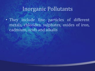 Inorganic Pollutants
• They include fine particles of different
  metals, chlorides, sulphates, oxides of iron,
  cadmium, acids and alkalis
 
