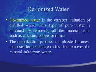 De-ionized Water
• De-ionized water is the cheaper imitation of
  distilled water. This type of pure water is
  obtained by removing all the mineral, ions
  such as calcium, copper and iron.
• The deionization process is a physical process
  that uses ion-exchange resins that removes the
  mineral salts from water.
 