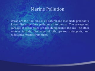 Marine Pollution

• Ocean are the final sink of all natural and manmade pollutants.
  Rivers discharge their pollutants into the sea. The sewage and
  garbage of costal cities are also dumped into the sea. The other
  sources include, discharge of oils, grease, detergents, and
  radioactive wastes from ships.
 