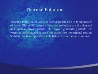 Thermal Pollution

• Thermal Pollution of water is caused by the rise in temperature
  of water. The main source of thermal pollution are the thermal
  and nuclear power plants. The power generating plants use
  water as coolants and release hot water into the original source.
  Sudden rise in temperature kills fish and other aquatic animals.
 