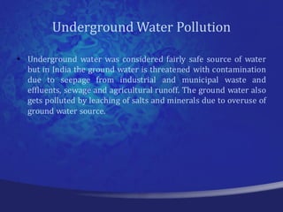 Underground Water Pollution

• Underground water was considered fairly safe source of water
  but in India the ground water is threatened with contamination
  due to seepage from industrial and municipal waste and
  effluents, sewage and agricultural runoff. The ground water also
  gets polluted by leaching of salts and minerals due to overuse of
  ground water source.
 