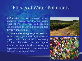 Effects of Water Pollutants
• Sediments:- Excessive amount of soil
  particles carried by flowing water,
  when there is severe soil erosion.
  Sediments clog reservoir and channels,
  destroy, aquatic life.
• Oxygen demanding organic waste:-
  Animal waste, plant debris, waste from
  paper mill and food processing
  facilities bacteria can decompose
  organic waste and in the process they
  deplete oxygen and can cause death of
  fish and other aquatic life.
 