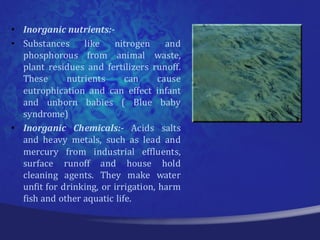 • Inorganic nutrients:-
• Substances     like    nitrogen      and
  phosphorous from animal waste,
  plant residues and fertilizers runoff.
  These      nutrients      can      cause
  eutrophication and can effect infant
  and unborn babies ( Blue baby
  syndrome)
• Inorganic Chemicals:- Acids salts
  and heavy metals, such as lead and
  mercury from industrial effluents,
  surface runoff and house hold
  cleaning agents. They make water
  unfit for drinking, or irrigation, harm
  fish and other aquatic life.
 