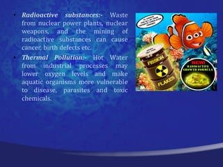 • Radioactive substances:- Waste
  from nuclear power plants, nuclear
  weapons, and the mining of
  radioactive substances can cause
  cancer, birth defects etc.
• Thermal Pollution:- Hot Water
  from industrial processes may
  lower oxygen levels and make
  aquatic organisms more vulnerable
  to disease, parasites and toxic
  chemicals.
 