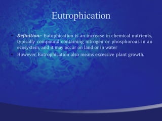 Eutrophication
• Definition:- Eutophication is an increase in chemical nutrients,
  typically compound containing nitrogen or phosphorous in an
  ecosystem, and it may occur on land or in water
• However, Eutrophication also means excessive plant growth.
 
