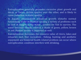 • Eutrophication generally promotes excessive plant growth and
  decay, or favors certain species over the other, and is likely to
  cause reduction in water quality.
• In Aquatic environment enhanced growth disturbs normal
  functioning of the ecosystem causing a variety of problems such
  as lack of oxygen in the water , needed for fish to survive. The
  water becomes cloudy, colored, a shade of green, yellow, brown
  or red. Human society is impacted as well
• Eutrophication decreases the resource value of rivers, lakes and
  estuaries such that recreation , fishing, hunting and aesthetic
  enjoyment are hindered health related problem can occur where
  eutrophication condition interfere with drinking.
 