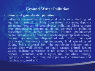 Ground Water Pollution
• Sources of groundwater pollution
• Saltwater encroachment associated with over drafting of
  aquifers or natural leaching from natural occurring deposits
  are natural sources of groundwater pollution. Most concern
  over groundwater contamination has centered on pollution
  associated with human activities. Human groundwater
  contamination can be related to waste disposal (private sewage
  disposal systems, land disposal of solid waste, municipal
  wastewater, wastewater impoundments, land spreading of
  sludge, brine disposal from the petroleum industry, mine
  wastes, deep-well disposal of liquid wastes, animal feedlot
  wastes, radioactive wastes) or not directly related to waste
  disposal (accidents, certain agricultural activities, mining,
  highway deicing, acid rain, improper well construction and
  maintenance, road salt).
 