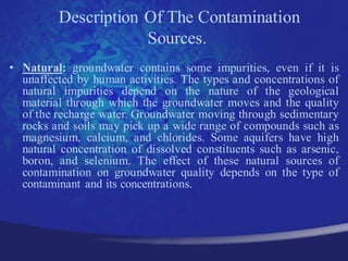 Description Of The Contamination
                     Sources.
• Natural: groundwater contains some impurities, even if it is
  unaffected by human activities. The types and concentrations of
  natural impurities depend on the nature of the geological
  material through which the groundwater moves and the quality
  of the recharge water. Groundwater moving through sedimentary
  rocks and soils may pick up a wide range of compounds such as
  magnesium, calcium, and chlorides. Some aquifers have high
  natural concentration of dissolved constituents such as arsenic,
  boron, and selenium. The effect of these natural sources of
  contamination on groundwater quality depends on the type of
  contaminant and its concentrations.
 
