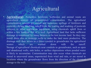 Agricultural
• Agricultural: Pesticides, fertilizers, herbicides and animal waste are
  agricultural sources of groundwater contamination. The agricultural
  contamination sources are varied and numerous: spillage of fertilizers and
  pesticides during handling, runoff from the loading and washing of pesticide
  sprayers or other application equipment, using chemicals uphill from or
  within a few hundred feet of a well. Agricultural land that lacks sufficient
  drainage is considered by many farmers to be lost income land. So they may
  install drain tiles or drainage wells to make the land more productive. The
  drainage well then serves as a direct conduit to groundwater for agricultural
  wastes       which      are     washed     down       with   the      runoff.
  Storage of agricultural chemicals near conduits to groundwater, such as open
  and abandoned wells, sink holes, or surface depressions where ponded water
  is likely to accumulate. Contamination may also occur when chemicals are
  stored in uncovered areas, unprotected from wind and rain, or are stored in
  locations where the groundwater flows from the direction of the chemical
  storage to the well.
 