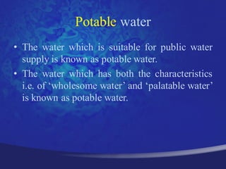 Potable water
• The water which is suitable for public water
  supply is known as potable water.
• The water which has both the characteristics
  i.e. of „wholesome water‟ and „palatable water‟
  is known as potable water.
 