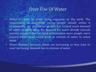 Over Use Of Water
• Water is used by every living organism on the earth. The
  requirement of everybody varies, people should utilize it
  economically, but population growth has created much demand
  of water. In some areas the demand for water already exceeds
  natures supplies. Due to rapid urbanization more people move
  toward urban areas which leads to overuse of water in urban
  areas.
• Water disputes between states are increasing as they have to
  meet increasing demand due to overuse of water.
 