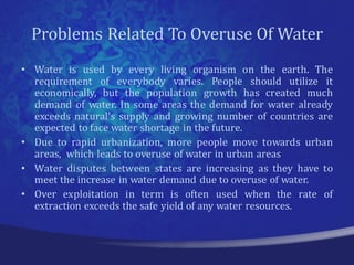 Problems Related To Overuse Of Water
• Water is used by every living organism on the earth. The
  requirement of everybody varies. People should utilize it
  economically, but the population growth has created much
  demand of water. In some areas the demand for water already
  exceeds natural’s supply and growing number of countries are
  expected to face water shortage in the future.
• Due to rapid urbanization, more people move towards urban
  areas, which leads to overuse of water in urban areas
• Water disputes between states are increasing as they have to
  meet the increase in water demand due to overuse of water.
• Over exploitation in term is often used when the rate of
  extraction exceeds the safe yield of any water resources.
 