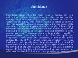 Subsidence

• Subsidence occurs when too much water is pumped out from
  underground, deflating the space below the above-surface, and thus
  causing the ground to actually collapse. The result can look like
  craters on plots of land. This occurs because in its natural equilibrium
  state, the hydraulic pressure of groundwater in the pore spaces of the
  aquifer and the aquitard supports some of the weight of the overlying
  sediments. When groundwater is removed from aquifers by excessive
  pumping, pore pressures in the aquifer drop and compression of the
  aquifer may occur. This compression may be partially recoverable if
  pressures rebound, but much of it is not. When the aquifer gets
  compressed it may cause land subsidence, a drop in the ground
  surface. The city of New Orleans, Louisiana, is actually below sea
  level today, and its subsidence is partly caused by removal of
  groundwater from the various aquifer/aquitard systems beneath it. In
  the first half of the 20th century, the city of San Jose, California,
  dropped 13 feet from land subsidence caused by over pumping; this
  subsidence has been halted with improved groundwater management.
 
