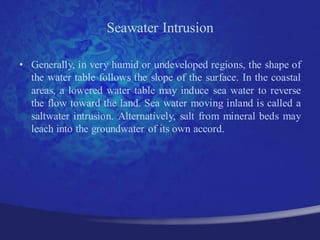 Seawater Intrusion

• Generally, in very humid or undeveloped regions, the shape of
  the water table follows the slope of the surface. In the coastal
  areas, a lowered water table may induce sea water to reverse
  the flow toward the land. Sea water moving inland is called a
  saltwater intrusion. Alternatively, salt from mineral beds may
  leach into the groundwater of its own accord.
 