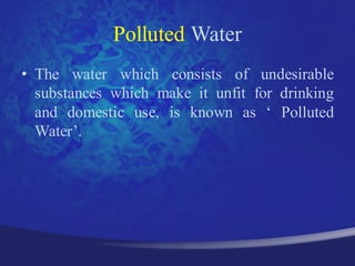 Polluted Water
• The water which consists of undesirable
  substances which make it unfit for drinking
  and domestic use, is known as „ Polluted
  Water‟.
 