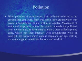 Pollution
• Water pollution of groundwater, from pollutants released to the
  ground that can work their way down into groundwater, can
  create a contaminant plume within an aquifer. Movement of
  water and dispersion within the aquifer spreads the pollutant
  over a wider area, its advancing boundary often called a plume
  edge, which can then intersect with groundwater wells or
  daylight into surface water such as seeps and springs, making
  the water supplies unsafe for humans and wildlife
 