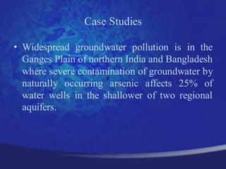 Case Studies

• Widespread groundwater pollution is in the
  Ganges Plain of northern India and Bangladesh
  where severe contamination of groundwater by
  naturally occurring arsenic affects 25% of
  water wells in the shallower of two regional
  aquifers.
 