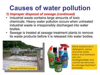 Causes of water pollution 1) Improper disposal of sewage (continued) Industrial waste contains large amounts of toxic chemicals. Heavy water pollution occurs when untreated industrial waste is irresponsibly discharged into water bodies. Sewage is treated at sewage treatment plants to remove its waste products before it is released into water bodies. Sewage treatment process  Some substances in detergents, sprays and even body lotions and shampoo are non-biodegradable and cannot be removed by sewage treatment processes. 