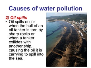 Causes of water pollution 2) Oil spills Oil spills occur when the hull of an oil tanker is torn by sharp rocks or when a tanker collides with another ship, causing the oil it is carrying to spill into the sea. 