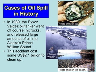 Cases of Oil Spill in History In 1989, the Exxon Valdez oil tanker went off course, hit rocks, and released large amounts of oil into Alaska’s Prince William Sound.  This accident cost some US$2.1 billion to clean up. Photo of black sea.  Photo of tanker oil spill in Prince William Sound, Alaska.  Photo of oil on the beach.  