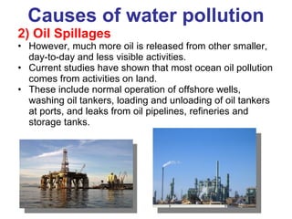 Causes of water pollution 2) Oil Spillages  However, much more oil is released from other smaller, day-to-day and less visible activities. Current studies have shown that most ocean oil pollution comes from activities on land. These include normal operation of offshore wells, washing oil tankers, loading and unloading of oil tankers at ports, and leaks from oil pipelines, refineries and storage tanks. 