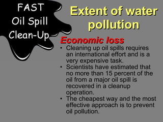 Extent of water pollution Economic loss Cleaning up oil spills requires an international effort and is a very expensive task.  Scientists have estimated that no more than 15 percent of the oil from a major oil spill is recovered in a cleanup operation. The cheapest way and the most effective approach is to prevent oil pollution. 