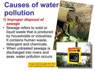 Causes of water pollution 1) Improper disposal of sewage Sewage refers to solid or liquid waste that is produced by households or industries. It contains human waste, detergent and chemicals. When untreated sewage is discharged into rivers and seas, water pollution occurs. A sign warns people that the river is polluted with sewage. 