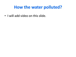 How the water polluted?
• I will add video on this slide.

 