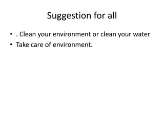 Suggestion for all
• . Clean your environment or clean your water
• Take care of environment.

 