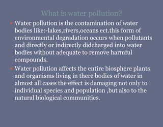 What is water pollution?
 Water pollution is the contamination of water
bodies like:-lakes,rivers,oceans ect.this form of
environmental degradation occurs when pollutants
and directly or indirectly didcharged into water
bodies without adequate to remove harmful
compounds.
 Water pollution affects the entire biosphere plants
and organisms living in there bodies of water in
almost all cases the effect is damaging not only to
individual species and population ,but also to the
natural biological communities.
 