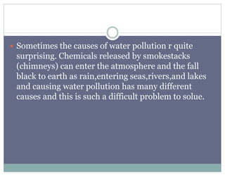  Sometimes the causes of water pollution r quite
surprising. Chemicals released by smokestacks
(chimneys) can enter the atmosphere and the fall
black to earth as rain,entering seas,rivers,and lakes
and causing water pollution has many different
causes and this is such a difficult problem to solue.
 