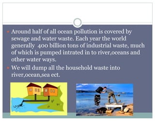  Around half of all ocean pollution is covered by
sewage and water waste. Each year the world
generally 400 billion tons of industrial waste, much
of which is pumped intrated in to river,oceans and
other water ways.
 We will dump all the household waste into
river,ocean,sea ect.
 