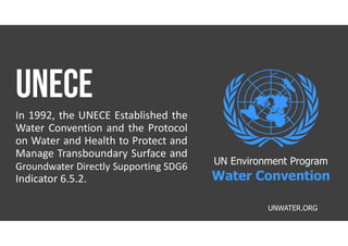 In 1992, the UNECE Established the
Water Convention and the Protocol
on Water and Health to Protect and
Manage Transboundary Surface and
Groundwater Directly Supporting SDG6
Indicator 6.5.2.
UNWATER.ORG
UN Environment Program
Water Convention
 