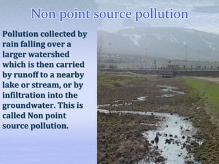 Non point source pollution
Pollution collected by
rain falling over a
larger watershed
which is then carried
by runoff to a nearby
lake or stream, or by
infiltration into the
groundwater. This is
called Non point
source pollution.
 