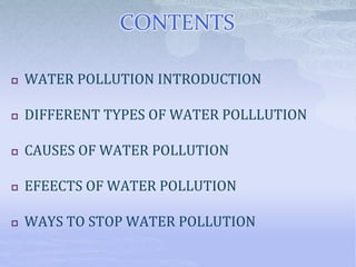 CONTENTS
 WATER POLLUTION INTRODUCTION
 DIFFERENT TYPES OF WATER POLLLUTION
 CAUSES OF WATER POLLUTION
 EFEECTS OF WATER POLLUTION
 WAYS TO STOP WATER POLLUTION
 