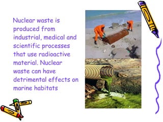 Nuclear waste is
produced from
industrial, medical and
scientific processes
that use radioactive
material. Nuclear
waste can have
detrimental effects on
marine habitats
 