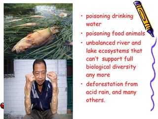 • poisoning drinking
water
• poisoning food animals
• unbalanced river and
lake ecosystems that
can’t support full
biological diversity
any more
• deforestation from
acid rain, and many
others.
 