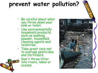 prevent water pollution?
• Be careful about what
you throw down your
sink or toilet.
• Use environmentally
household products,
such as washing
powder, household
cleaning agents and
toiletries.
• Take great care not
to overuse pesticides
and fertilisers.
• Don't throw litter
into rivers, lakes or
oceans.
 