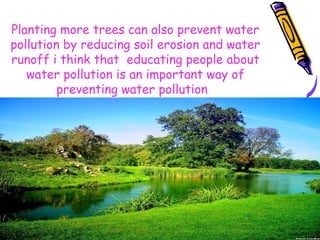 Planting more trees can also prevent water
pollution by reducing soil erosion and water
runoff i think that educating people about
water pollution is an important way of
preventing water pollution.
 