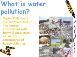 What is water
pollution?
Water Pollution is
the contamination of
the natural
environment with
harmful substances
often as a
consequence of
human activities.
 