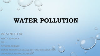 WATER POLLUTION
PRESENTED BY
AISATH SUMAYA.K
PS01
PHYSICAL SCIENCE
ZAINAB MEMORIAL COLLEGE OF TEACHER EDUCATION
CHERKALA,KASARAGOD,KERALA
 
