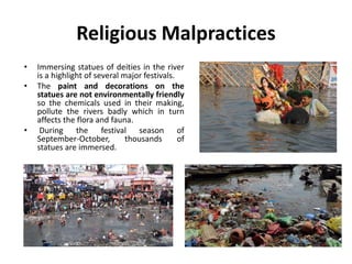 Religious Malpractices
• Immersing statues of deities in the river
is a highlight of several major festivals.
• The paint and decorations on the
statues are not environmentally friendly
so the chemicals used in their making,
pollute the rivers badly which in turn
affects the flora and fauna.
• During the festival season of
September-October, thousands of
statues are immersed.
 