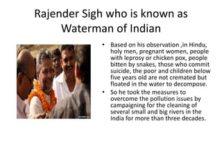 Rajender Sigh who is known as
Waterman of Indian
• Based on his observation ,in Hindu,
holy men, pregnant women, people
with leprosy or chicken pox, people
bitten by snakes, those who commit
suicide, the poor and children below
five years old are not cremated but
floated in the water to decompose.
• So he took the measures to
overcome the pollution issues by
campaigning for the cleaning of
several small and big rivers in the
India for more than three decades.
 