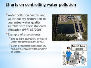 Efforts on controlling water pollution
*Water pollution control and
water quality restoration to
guarantee water quality
suitable with their standard
allocation (PPRI 82/2001).
*Example of assessments:
*End of pipe approach, by waste
water treatment plant (IPAL),
*Clean production approach, by
reducing, recycling dan reusing
of waste
 
