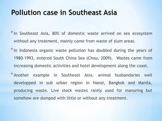 Pollution case in Southeast Asia
*In Southeast Asia, 80% of domestic waste arrived on sea ecosystem
without any treatment, mainly came from waste of slum areas.
*In Indonesia organic waste pollution has doubled during the years of
1980-1993, entered South China Sea (Chou, 2009). Wastes came from
increasing domestic activities and hotel development along the coast.
*Another example in Southeast Asia, animal husbandaries well
developped in sub urban region in Hanoi, Bangkok and Manila,
producing waste. Live stock wastes rarely used for manuring but
somehow are dumped with little or without any treatment.
 