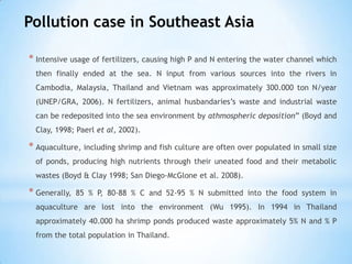 Pollution case in Southeast Asia
* Intensive usage of fertilizers, causing high P and N entering the water channel which
then finally ended at the sea. N input from various sources into the rivers in
Cambodia, Malaysia, Thailand and Vietnam was approximately 300.000 ton N/year
(UNEP/GRA, 2006). N fertilizers, animal husbandaries’s waste and industrial waste
can be redeposited into the sea environment by athmospheric deposition” (Boyd and
Clay, 1998; Paerl et al, 2002).
* Aquaculture, including shrimp and fish culture are often over populated in small size
of ponds, producing high nutrients through their uneated food and their metabolic
wastes (Boyd & Clay 1998; San Diego-McGlone et al. 2008).
* Generally, 85 % P, 80-88 % C and 52-95 % N submitted into the food system in
aquaculture are lost into the environment (Wu 1995). In 1994 in Thailand
approximately 40.000 ha shrimp ponds produced waste approximately 5% N and % P
from the total population in Thailand.
 