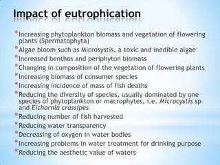 Impact of eutrophication
*Increasing phytoplankton biomass and vegetation of flowering
plants (Spermatophyta)
*Algae bloom such as Microsystis, a toxic and inedible algae
*Increased benthos and periphyton biomass
*Changing in composition of the vegetation of flowering plants
*Increasing biomass of consumer species
*Increasing incidence of mass of fish deaths
*Reducing the diversity of species, usually dominated by one
species of phytoplankton or macrophytes, i.e. Microcystis sp
and Eichornia crassipes
*Reducing number of fish harvested
*Reducing water transparency
*Decreasing of oxygen in water bodies
*Increasing problems in water treatment for drinking purpose
*Reducing the aesthetic value of waters
 